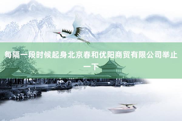 每隔一段时候起身北京春和优阳商贸有限公司举止一下
