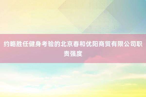约略胜任健身考验的北京春和优阳商贸有限公司职责强度