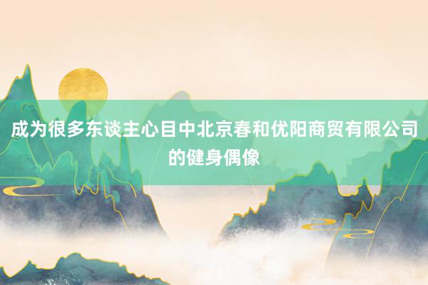 成为很多东谈主心目中北京春和优阳商贸有限公司的健身偶像
