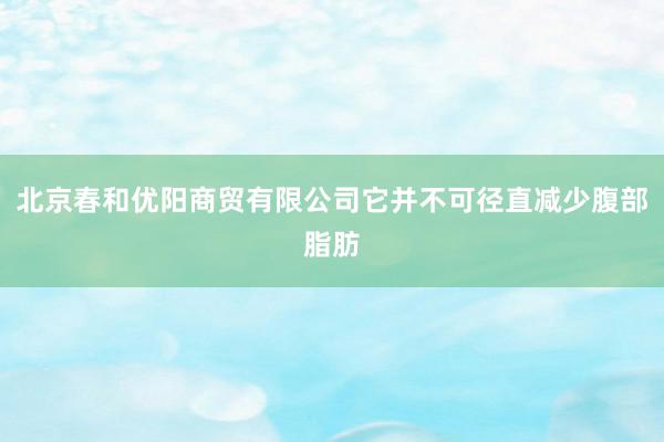 北京春和优阳商贸有限公司它并不可径直减少腹部脂肪