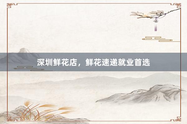 深圳鲜花店，鲜花速递就业首选